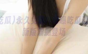 永久免费！网曝吃瓜动漫游戏新版震撼登场