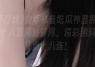 安卓必备吃瓜神器黑料不打烊肾虚十八连网站官网，精彩黑料不打烊肾虚十八连！
